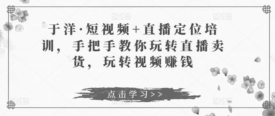 于洋·短视频+直播定位培训，手把手教你玩转直播卖货，玩转视频赚钱-MG轻创项目网