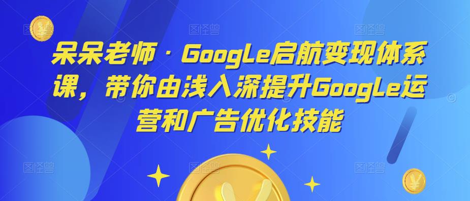 呆呆老师·Google启航变现体系课，带你由浅入深提升Google运营和广告优化技能-MG轻创项目网