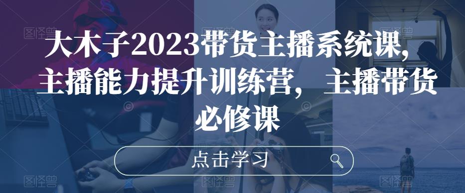 大木子2023带货主播系统课，主播能力提升训练营，主播带货必修课-MG轻创项目网