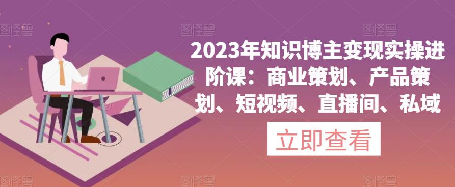 2023年知识博主变现实操进阶课：商业策划、产品策划、短视频、直播间、私域-MG轻创项目网