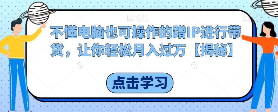 不懂电脑也可操作的蹭IP进行带货，让你轻松月入过万【揭秘】-MG轻创项目网