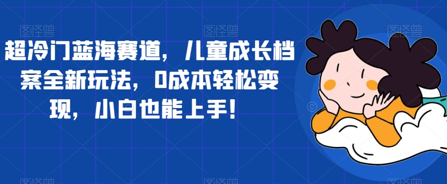 超冷门蓝海赛道，儿童成长档案全新玩法，0成本轻松变现，小白也能上手【揭秘】-MG轻创项目网