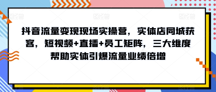 抖音流量变现现场实操营，实体店同城获客，短视频+直播+员工矩阵，三大维度帮助实体引爆流量业绩倍增-MG轻创项目网