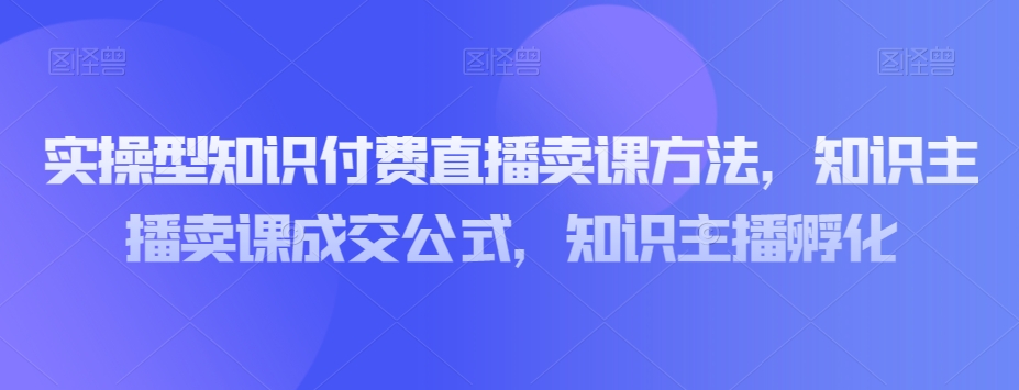 实操型知识付费直播卖课方法，知识主播卖课成交公式，知识主播孵化-MG轻创项目网