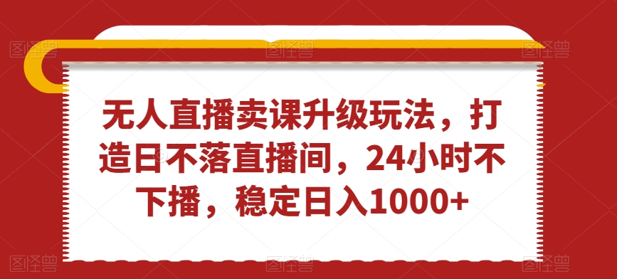 无人直播卖课升级玩法，打造日不落直播间，24小时不下播，稳定日入1000+【揭秘】-MG轻创项目网