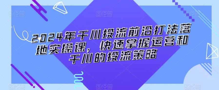 2024年千川投流前沿打法落地实操课，快速掌握运营和千川的投流策略-MG轻创项目网