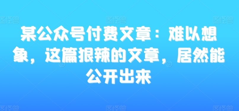 某公众号付费文章：难以想象，这篇狠辣的文章，居然能公开出来-MG轻创项目网