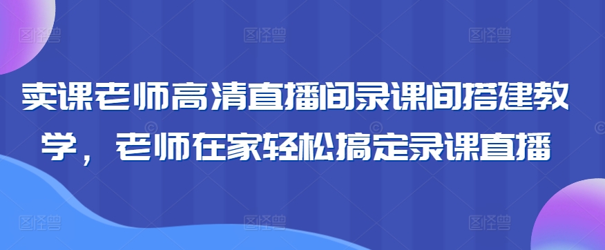 卖课老师高清直播间录课间搭建教学，老师在家轻松搞定录课直播-MG轻创项目网