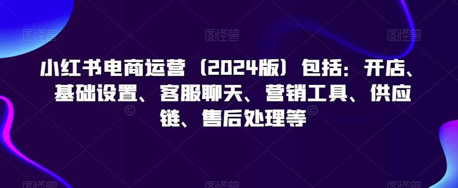 小红书电商运营（2024版）包括：开店、基础设置、客服聊天、营销工具、供应链、售后处理等-MG轻创项目网