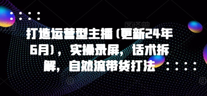 打造运营型主播(更新24年9月)，实操录屏，话术拆解，自然流带货打法-MG轻创项目网