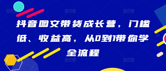 抖音图文带货成长营，门槛低、收益高，从0到1带你学全流程-MG轻创项目网